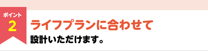 ポイント2 ライフプランに合わせて設計いただけます。
